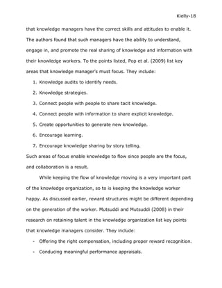 Kielly-18

that knowledge managers have the correct skills and attitudes to enable it.

The authors found that such managers have the ability to understand,

engage in, and promote the real sharing of knowledge and information with

their knowledge workers. To the points listed, Pop et al. (2009) list key

areas that knowledge manager’s must focus. They include:

   1. Knowledge audits to identify needs.

   2. Knowledge strategies.

   3. Connect people with people to share tacit knowledge.

   4. Connect people with information to share explicit knowledge.

   5. Create opportunities to generate new knowledge.

   6. Encourage learning.

   7. Encourage knowledge sharing by story telling.

Such areas of focus enable knowledge to flow since people are the focus,

and collaboration is a result.

       While keeping the flow of knowledge moving is a very important part

of the knowledge organization, so to is keeping the knowledge worker

happy. As discussed earlier, reward structures might be different depending

on the generation of the worker. Mutsuddi and Mutsuddi (2008) in their

research on retaining talent in the knowledge organization list key points

that knowledge managers consider. They include:

   -   Offering the right compensation, including proper reward recognition.

   -   Conducing meaningful performance appraisals.
 