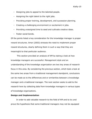 Kielly-19

   -   Designing jobs to appeal to the talented people.

   -   Assigning the right talent to the right jobs.

   -   Providing proper training, development, and succession planning.

   -   Creating a challenging environment or excitement in jobs.

   -   Providing unassigned time to seed and cultivate creative ideas.

   -   Foster social bonds.

Of the points listed a key consideration for the knowledge manager is proper

reward structures. Amar (2002) stresses the need to implement proper

reward structures, clearly defining them in such a way that they are

meaningful to that particular audience.

       This section provided an analysis of KM by taking a look at how

knowledge managers are successful. Management style and an

understanding of the knowledge organization are two key areas of research

focus in this area. By considering the previous section, which took a look at

the same two areas from a traditional management standpoint, conclusions

can be made as to the differences and or similarities between a knowledge

manager and a traditional manager. The next section seeks to add to the

research here by collecting data from knowledge managers in various types

of knowledge organizations.

Design and Implementation

       In order to add valuable research to the field of KM and to try and

prove the hypothesis that some traditional managers may not be equipped
 