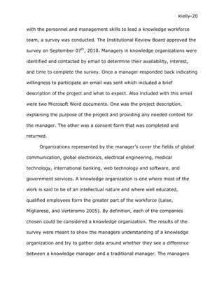 Kielly-20

with the personnel and management skills to lead a knowledge workforce

team, a survey was conducted. The Institutional Review Board approved the

survey on September 07th, 2010. Managers in knowledge organizations were

identified and contacted by email to determine their availability, interest,

and time to complete the survey. Once a manager responded back indicating

willingness to participate an email was sent which included a brief

description of the project and what to expect. Also included with this email

were two Microsoft Word documents. One was the project description,

explaining the purpose of the project and providing any needed context for

the manager. The other was a consent form that was completed and

returned.

      Organizations represented by the manager’s cover the fields of global

communication, global electronics, electrical engineering, medical

technology, international banking, web technology and software, and

government services. A knowledge organization is one where most of the

work is said to be of an intellectual nature and where well educated,

qualified employees form the greater part of the workforce (Laise,

Migliarese, and Verteramo 2005). By definition, each of the companies

chosen could be considered a knowledge organization. The results of the

survey were meant to show the managers understanding of a knowledge

organization and try to gather data around whether they see a difference

between a knowledge manager and a traditional manager. The managers
 