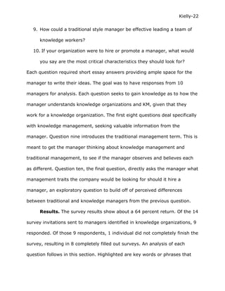 Kielly-22

   9. How could a traditional style manager be effective leading a team of

      knowledge workers?

   10. If your organization were to hire or promote a manager, what would

      you say are the most critical characteristics they should look for?

Each question required short essay answers providing ample space for the

manager to write their ideas. The goal was to have responses from 10

managers for analysis. Each question seeks to gain knowledge as to how the

manager understands knowledge organizations and KM, given that they

work for a knowledge organization. The first eight questions deal specifically

with knowledge management, seeking valuable information from the

manager. Question nine introduces the traditional management term. This is

meant to get the manager thinking about knowledge management and

traditional management, to see if the manager observes and believes each

as different. Question ten, the final question, directly asks the manager what

management traits the company would be looking for should it hire a

manager, an exploratory question to build off of perceived differences

between traditional and knowledge managers from the previous question.

      Results. The survey results show about a 64 percent return. Of the 14

survey invitations sent to managers identified in knowledge organizations, 9

responded. Of those 9 respondents, 1 individual did not completely finish the

survey, resulting in 8 completely filled out surveys. An analysis of each

question follows in this section. Highlighted are key words or phrases that
 