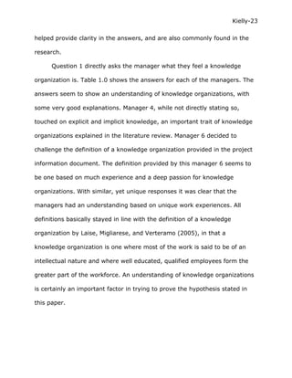 Kielly-23

helped provide clarity in the answers, and are also commonly found in the

research.

      Question 1 directly asks the manager what they feel a knowledge

organization is. Table 1.0 shows the answers for each of the managers. The

answers seem to show an understanding of knowledge organizations, with

some very good explanations. Manager 4, while not directly stating so,

touched on explicit and implicit knowledge, an important trait of knowledge

organizations explained in the literature review. Manager 6 decided to

challenge the definition of a knowledge organization provided in the project

information document. The definition provided by this manager 6 seems to

be one based on much experience and a deep passion for knowledge

organizations. With similar, yet unique responses it was clear that the

managers had an understanding based on unique work experiences. All

definitions basically stayed in line with the definition of a knowledge

organization by Laise, Migliarese, and Verteramo (2005), in that a

knowledge organization is one where most of the work is said to be of an

intellectual nature and where well educated, qualified employees form the

greater part of the workforce. An understanding of knowledge organizations

is certainly an important factor in trying to prove the hypothesis stated in

this paper.
 