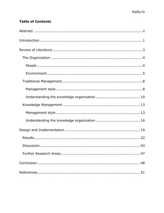 Kielly-iii

Table of Contents

Abstract ............................................................................................. ii

Introduction ........................................................................................1

Review of Literature .............................................................................3

  The Organization ..............................................................................4

     People ..........................................................................................4

     Environment..................................................................................5

  Traditional Management.....................................................................8

     Management style ..........................................................................8

     Understanding the knowledge organization ...................................... 10

  Knowledge Management .................................................................. 13

     Management style ........................................................................ 13

     Understanding the knowledge organization ...................................... 16

Design and Implementation ................................................................ 19

  Results .......................................................................................... 22

  Discussion...................................................................................... 43

  Further Research Areas.................................................................... 47

Conclusion ........................................................................................ 48

References........................................................................................ 51
 