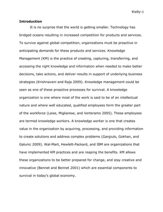 Kielly-1


Introduction
      It is no surprise that the world is getting smaller. Technology has

bridged oceans resulting in increased competition for products and services.

To survive against global competition, organizations must be proactive in

anticipating demands for these products and services. Knowledge

Management (KM) is the practice of creating, capturing, transferring, and

accessing the right knowledge and information when needed to make better

decisions, take actions, and deliver results in support of underlying business

strategies (Krishnaveni and Raja 2009). Knowledge management could be

seen as one of these proactive processes for survival. A knowledge

organization is one where most of the work is said to be of an intellectual

nature and where well educated, qualified employees form the greater part

of the workforce (Laise, Migliarese, and Verteramo 2005). These employees

are termed knowledge workers. A knowledge worker is one that creates

value in the organization by acquiring, processing, and providing information

to create solutions and address complex problems (Gargiulo, Gokhan, and

Galunic 2009). Wal-Mart, Hewlett-Packard, and IBM are organizations that

have implemented KM practices and are reaping the benefits. KM allows

these organizations to be better prepared for change, and stay creative and

innovative (Bennet and Bennet 2001) which are essential components to

survival in today’s global economy.
 