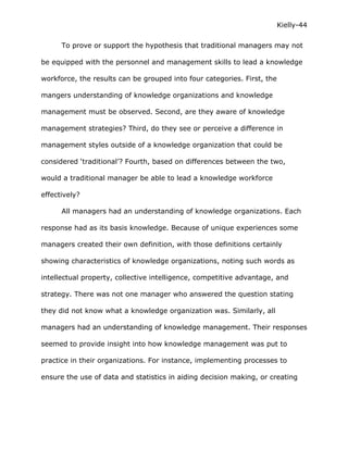 Kielly-44

      To prove or support the hypothesis that traditional managers may not

be equipped with the personnel and management skills to lead a knowledge

workforce, the results can be grouped into four categories. First, the

mangers understanding of knowledge organizations and knowledge

management must be observed. Second, are they aware of knowledge

management strategies? Third, do they see or perceive a difference in

management styles outside of a knowledge organization that could be

considered ‘traditional’? Fourth, based on differences between the two,

would a traditional manager be able to lead a knowledge workforce

effectively?

      All managers had an understanding of knowledge organizations. Each

response had as its basis knowledge. Because of unique experiences some

managers created their own definition, with those definitions certainly

showing characteristics of knowledge organizations, noting such words as

intellectual property, collective intelligence, competitive advantage, and

strategy. There was not one manager who answered the question stating

they did not know what a knowledge organization was. Similarly, all

managers had an understanding of knowledge management. Their responses

seemed to provide insight into how knowledge management was put to

practice in their organizations. For instance, implementing processes to

ensure the use of data and statistics in aiding decision making, or creating
 