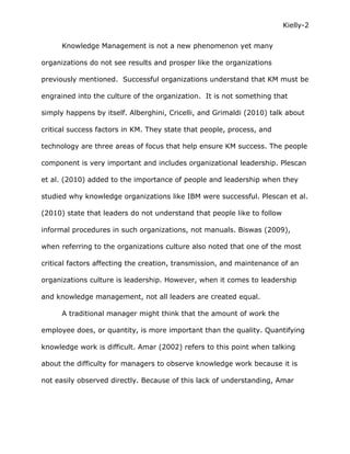 Kielly-2

      Knowledge Management is not a new phenomenon yet many

organizations do not see results and prosper like the organizations

previously mentioned. Successful organizations understand that KM must be

engrained into the culture of the organization. It is not something that

simply happens by itself. Alberghini, Cricelli, and Grimaldi (2010) talk about

critical success factors in KM. They state that people, process, and

technology are three areas of focus that help ensure KM success. The people

component is very important and includes organizational leadership. Plescan

et al. (2010) added to the importance of people and leadership when they

studied why knowledge organizations like IBM were successful. Plescan et al.

(2010) state that leaders do not understand that people like to follow

informal procedures in such organizations, not manuals. Biswas (2009),

when referring to the organizations culture also noted that one of the most

critical factors affecting the creation, transmission, and maintenance of an

organizations culture is leadership. However, when it comes to leadership

and knowledge management, not all leaders are created equal.

      A traditional manager might think that the amount of work the

employee does, or quantity, is more important than the quality. Quantifying

knowledge work is difficult. Amar (2002) refers to this point when talking

about the difficulty for managers to observe knowledge work because it is

not easily observed directly. Because of this lack of understanding, Amar
 