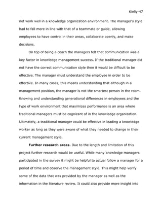 Kielly-47

not work well in a knowledge organization environment. The manager’s style

had to fall more in line with that of a teammate or guide, allowing

employees to have control in their areas, collaborate openly, and make

decisions.

      On top of being a coach the managers felt that communication was a

key factor in knowledge management success. If the traditional manager did

not have the correct communication style then it would be difficult to be

effective. The manager must understand the employee in order to be

effective. In many cases, this means understanding that although in a

management position, the manager is not the smartest person in the room.

Knowing and understanding generational differences in employees and the

type of work environment that maximizes performance is an area where

traditional managers must be cognizant of in the knowledge organization.

Ultimately, a traditional manager could be effective in leading a knowledge

worker as long as they were aware of what they needed to change in their

current management style.

      Further research areas. Due to the length and limitation of this

project further research would be useful. While many knowledge managers

participated in the survey it might be helpful to actual follow a manager for a

period of time and observe the management style. This might help verify

some of the data that was provided by the manager as well as the

information in the literature review. It could also provide more insight into
 