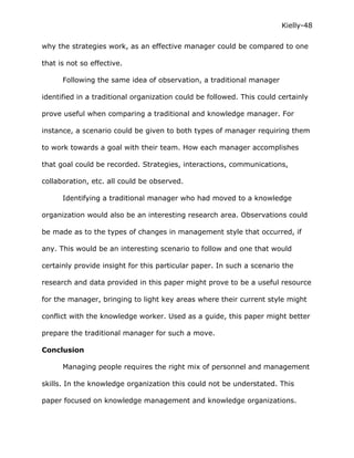 Kielly-48

why the strategies work, as an effective manager could be compared to one

that is not so effective.

      Following the same idea of observation, a traditional manager

identified in a traditional organization could be followed. This could certainly

prove useful when comparing a traditional and knowledge manager. For

instance, a scenario could be given to both types of manager requiring them

to work towards a goal with their team. How each manager accomplishes

that goal could be recorded. Strategies, interactions, communications,

collaboration, etc. all could be observed.

      Identifying a traditional manager who had moved to a knowledge

organization would also be an interesting research area. Observations could

be made as to the types of changes in management style that occurred, if

any. This would be an interesting scenario to follow and one that would

certainly provide insight for this particular paper. In such a scenario the

research and data provided in this paper might prove to be a useful resource

for the manager, bringing to light key areas where their current style might

conflict with the knowledge worker. Used as a guide, this paper might better

prepare the traditional manager for such a move.

Conclusion

      Managing people requires the right mix of personnel and management

skills. In the knowledge organization this could not be understated. This

paper focused on knowledge management and knowledge organizations.
 