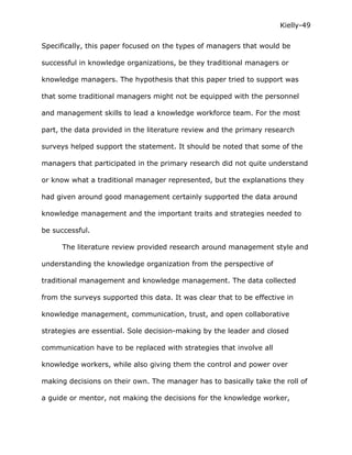 Kielly-49

Specifically, this paper focused on the types of managers that would be

successful in knowledge organizations, be they traditional managers or

knowledge managers. The hypothesis that this paper tried to support was

that some traditional managers might not be equipped with the personnel

and management skills to lead a knowledge workforce team. For the most

part, the data provided in the literature review and the primary research

surveys helped support the statement. It should be noted that some of the

managers that participated in the primary research did not quite understand

or know what a traditional manager represented, but the explanations they

had given around good management certainly supported the data around

knowledge management and the important traits and strategies needed to

be successful.

      The literature review provided research around management style and

understanding the knowledge organization from the perspective of

traditional management and knowledge management. The data collected

from the surveys supported this data. It was clear that to be effective in

knowledge management, communication, trust, and open collaborative

strategies are essential. Sole decision-making by the leader and closed

communication have to be replaced with strategies that involve all

knowledge workers, while also giving them the control and power over

making decisions on their own. The manager has to basically take the roll of

a guide or mentor, not making the decisions for the knowledge worker,
 