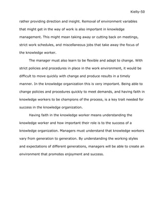 Kielly-50

rather providing direction and insight. Removal of environment variables

that might get in the way of work is also important in knowledge

management. This might mean taking away or cutting back on meetings,

strict work schedules, and miscellaneous jobs that take away the focus of

the knowledge worker.

      The manager must also learn to be flexible and adapt to change. With

strict policies and procedures in place in the work environment, it would be

difficult to move quickly with change and produce results in a timely

manner. In the knowledge organization this is very important. Being able to

change policies and procedures quickly to meet demands, and having faith in

knowledge workers to be champions of the process, is a key trait needed for

success in the knowledge organization.

      Having faith in the knowledge worker means understanding the

knowledge worker and how important their role is to the success of a

knowledge organization. Managers must understand that knowledge workers

vary from generation to generation. By understanding the working styles

and expectations of different generations, managers will be able to create an

environment that promotes enjoyment and success.
 