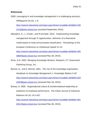 Kielly-51

References

2009. Leveraging hr and knowledge management in a challenging economy.

     HRMagazine 54 (6): 1-9

     http://search.ebscohost.com/login.aspx?direct=true&db=bth&AN=430

     27182&site=ehost-live (accessed September 2010).

Alberghini, E., L. Cricelli., and M.Grimaldi. 2010. Implementing knowledge

     management through IT opportunities: definition of a theoretical

     model based on tools and processes classification. Proceedings of the

     European Conference on Intellectual Capital 21-33

     http://search.ebscohost.com/login.aspx?direct=true&db=bth&AN=495

     48997&site=ehost-live (accessed May 28, 2010).

Amar, A.D. 2002. Managing Knowledge Workers. Westport, CT: Greenwood

     Publishing Group, Inc.

Bennet, D., and A. Bennet. 2001. The rise of the knowledge organization.

     Handbook on Knowledge Management 1: Knowledge Matters 5-20

     http://search.ebscohost.com/login.aspx?direct=true&db=bth&AN=203

     52978&site=ehost-live (accessed May 28, 2010).

Biswas, S. 2009. Organizational culture & transformational leadership as

     predictors of employee performance. The Indian Journal of Industrial

     Relations 44 (4): 611-627

     http://search.ebscohost.com/login.aspx?direct=true&db=bth&AN=401

     03517&site=ehost-live (accessed May 28, 2010).
 