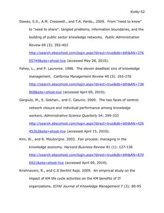 Kielly-52

Dawes, S.S., A.M. Cresswell., and T.A. Pardo., 2009. From “need to know”

     to “need to share”: tangled problems, information boundaries, and the

     building of public sector knowledge networks. Public Administration

     Review 69 (3): 392-402

     http://search.ebscohost.com/login.aspx?direct=true&db=bth&AN=376

     05749&site=ehost-live (accessed May 28, 2010).

Fahey, L., and P. Laurence. 1998. The eleven deadliest sins of knowledge

     management. California Management Review 40 (3): 265-276

     http://search.ebscohost.com/login.aspx?direct=true&db=bth&AN=738

     868&site=ehost-live (accessed April 09, 2010).

Gargiulo, M., E. Gokhan., and C. Galunic. 2009. The two faces of control:

     network closure and individual performance among knowledge

     workers. Administrative Science Quarterly 54: 299-333

     http://search.ebscohost.com/login.aspx?direct=true&db=bth&AN=426

     45262&site=ehost-live (accessed April 15, 2010).

Kim, W., and R. Mauborgne. 2003. Fair process: managing in the

     knowledge economy. Harvard Business Review 81 (1): 127-136

     http://search.ebscohost.com/login.aspx?direct=true&db=bth&AN=879

     6921&site=ehost-live (accessed April 09, 2010).

Krishnaveni, R., and C.S Senthil Raja. 2009. An empirical study on the

     impact of KM life cycle activities on the KM benefits of IT

     organizations. ICFAI Journal of Knowledge Management 7 (3): 80-95
 