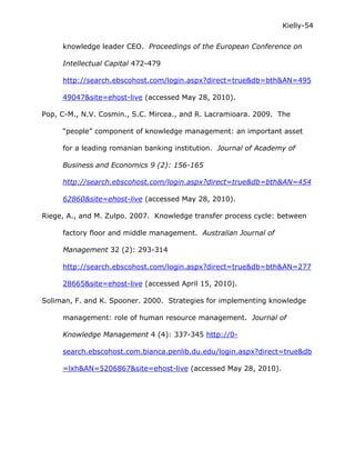 Kielly-54

     knowledge leader CEO. Proceedings of the European Conference on

     Intellectual Capital 472-479

     http://search.ebscohost.com/login.aspx?direct=true&db=bth&AN=495

     49047&site=ehost-live (accessed May 28, 2010).

Pop, C-M., N.V. Cosmin., S.C. Mircea., and R. Lacramioara. 2009. The

     “people” component of knowledge management: an important asset

     for a leading romanian banking institution. Journal of Academy of

     Business and Economics 9 (2): 156-165

     http://search.ebscohost.com/login.aspx?direct=true&db=bth&AN=454

     62860&site=ehost-live (accessed May 28, 2010).

Riege, A., and M. Zulpo. 2007. Knowledge transfer process cycle: between

     factory floor and middle management. Australian Journal of

     Management 32 (2): 293-314

     http://search.ebscohost.com/login.aspx?direct=true&db=bth&AN=277

     28665&site=ehost-live (accessed April 15, 2010).

Soliman, F. and K. Spooner. 2000. Strategies for implementing knowledge

     management: role of human resource management. Journal of

     Knowledge Management 4 (4): 337-345 http://0-

     search.ebscohost.com.bianca.penlib.du.edu/login.aspx?direct=true&db

     =lxh&AN=5206867&site=ehost-live (accessed May 28, 2010).
 