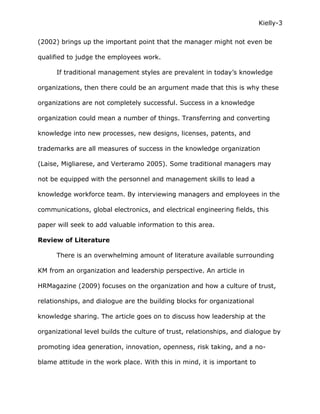 Kielly-3

(2002) brings up the important point that the manager might not even be

qualified to judge the employees work.

      If traditional management styles are prevalent in today’s knowledge

organizations, then there could be an argument made that this is why these

organizations are not completely successful. Success in a knowledge

organization could mean a number of things. Transferring and converting

knowledge into new processes, new designs, licenses, patents, and

trademarks are all measures of success in the knowledge organization

(Laise, Migliarese, and Verteramo 2005). Some traditional managers may

not be equipped with the personnel and management skills to lead a

knowledge workforce team. By interviewing managers and employees in the

communications, global electronics, and electrical engineering fields, this

paper will seek to add valuable information to this area.

Review of Literature

      There is an overwhelming amount of literature available surrounding

KM from an organization and leadership perspective. An article in

HRMagazine (2009) focuses on the organization and how a culture of trust,

relationships, and dialogue are the building blocks for organizational

knowledge sharing. The article goes on to discuss how leadership at the

organizational level builds the culture of trust, relationships, and dialogue by

promoting idea generation, innovation, openness, risk taking, and a no-

blame attitude in the work place. With this in mind, it is important to
 