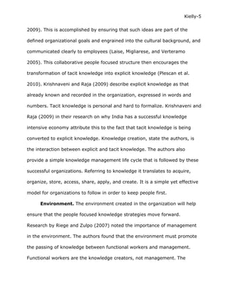 Kielly-5

2009). This is accomplished by ensuring that such ideas are part of the

defined organizational goals and engrained into the cultural background, and

communicated clearly to employees (Laise, Migliarese, and Verteramo

2005). This collaborative people focused structure then encourages the

transformation of tacit knowledge into explicit knowledge (Plescan et al.

2010). Krishnaveni and Raja (2009) describe explicit knowledge as that

already known and recorded in the organization, expressed in words and

numbers. Tacit knowledge is personal and hard to formalize. Krishnaveni and

Raja (2009) in their research on why India has a successful knowledge

intensive economy attribute this to the fact that tacit knowledge is being

converted to explicit knowledge. Knowledge creation, state the authors, is

the interaction between explicit and tacit knowledge. The authors also

provide a simple knowledge management life cycle that is followed by these

successful organizations. Referring to knowledge it translates to acquire,

organize, store, access, share, apply, and create. It is a simple yet effective

model for organizations to follow in order to keep people first.

      Environment. The environment created in the organization will help

ensure that the people focused knowledge strategies move forward.

Research by Riege and Zulpo (2007) noted the importance of management

in the environment. The authors found that the environment must promote

the passing of knowledge between functional workers and management.

Functional workers are the knowledge creators, not management. The
 