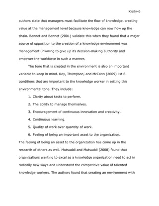 Kielly-6

authors state that managers must facilitate the flow of knowledge, creating

value at the management level because knowledge can now flow up the

chain. Bennet and Bennet (2001) validate this when they found that a major

source of opposition to the creation of a knowledge environment was

management unwilling to give up its decision-making authority and

empower the workforce in such a manner.

     The tone that is created in the environment is also an important

variable to keep in mind. Key, Thompson, and McCann (2009) list 6

conditions that are important to the knowledge worker in setting this

environmental tone. They include:

     1. Clarity about tasks to perform.

     2. The ability to manage themselves.

     3. Encouragement of continuous innovation and creativity.

     4. Continuous learning.

     5. Quality of work over quantity of work.

     6. Feeling of being an important asset to the organization.

The feeling of being an asset to the organization has come up in the

research of others as well. Mutsuddi and Mutsuddi (2008) found that

organizations wanting to excel as a knowledge organization need to act in

radically new ways and understand the competitive value of talented

knowledge workers. The authors found that creating an environment with
 