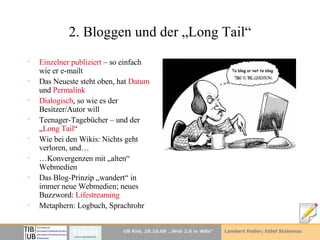 2. Bloggen und der „Long Tail“ Einzelner publiziert  – so einfach wie er e-mailt Das Neueste steht oben, hat  Datum  und  Permalink Dialogisch , so wie es der Besitzer/Autor will Teenager-Tagebücher – und der „ Long Tail “ Wie bei den Wikis: Nichts geht verloren, und… … Konvergenzen mit „alten“ Webmedien Das Blog-Prinzip „wandert“ in immer neue Webmedien; neues Buzzword:  Lifestreaming Metaphern: Logbuch, Sprachrohr 