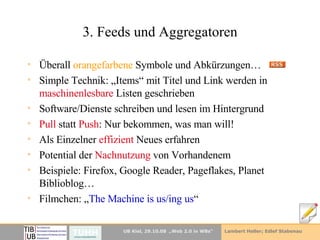 3. Feeds und Aggregatoren Überall  orangefarbene  Symbole und Abkürzungen… Simple Technik: „Items“ mit Titel und Link werden in  maschinenlesbare  Listen geschrieben Software/Dienste schreiben und lesen im Hintergrund Pull  statt  Push : Nur bekommen, was man will! Als Einzelner  effizient  Neues erfahren Potential der  Nachnutzung  von Vorhandenem Beispiele: Firefox, Google Reader, Pageflakes, Planet Biblioblog… Filmchen: „ The Machine is us / ing us “ 