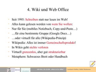4. Wiki und Web Office Seit 1995:  Schreiben  statt nur lesen im Web! Alles kann gelesen werden von  wem Sie wollen : Nur für Sie (mobiles Notizbuch, Copy-and-Paste…) … für eine bestimmte Gruppe (Google Docs…) … oder virtuell für alle (Wikipedia-Prinzip) Wikipedia: Alles ist immer  Gemeinschaftsprodukt ! In Wikis geht  nichts verloren Virtuell  grenzenlos , aber gut  strukturierbar Metaphern: Schwarzes Brett oder Handbuch 