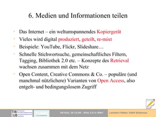 6. Medien und Informationen teilen Das Internet – ein weltumspannendes  Kopiergerät Vieles wird digital  produziert ,  geteilt ,  re-mixt Beispiele: YouTube, Flickr, Slideshare… Schnelle Stichwortsuche, gemeinschaftliches Filtern, Tagging, Bibliothek 2.0 etc. – Konzepte des  Retrieval  wachsen zusammen mit dem Netz Open Content, Creative Commons & Co. – populäre (und manchmal nützlichere) Varianten von  Open Access , also entgelt- und bedingungslosem Zugriff 