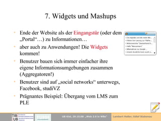 7. Widgets und Mashups Ende der Website als der  Eingangstür  (oder dem „Portal“…) zu Informationen… aber auch zu Anwendungen! Die  Widgets  kommen! Benutzer bauen sich immer einfacher ihre eigene Informationsumgebungen zusammen (Aggregatoren!) Benutzer sind auf „social networks“ unterwegs, Facebook, studiVZ Prägnantes Beispiel: Übergang vom LMS zum PLE 