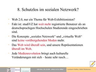 8. Schutzlos im sozialen Netzwerk? Web 2.0, nur ein Thema für Web-Exhibitionisten? Fakt ist: studiVZ hat  weit mehr  registrierte Benutzer als an deutschsprachigen Hochschulen Studierende eingeschrieben sind. Die Konzepte „soziales Netzwerk“ und „virtuelle Welt“ sind  keine vorübergehenden Moden  mehr.  Das  Web wird überall sein , und unsere Repräsentationen  überall im Web . Jede  Medienrevolution  bringt auch kulturelle Veränderungen mit sich – heute sehr rasch… 