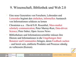 9. Wissenschaft, Bibliothek und Web 2.0 Eine neue Generation von Forschern, Lehrenden und  Lernenden  beginnt den  einfachen ,  informellen  Austausch von Informationen schätzen zu lernen Chronisten u.a. : David S.H. Rosenthal,  Mass-market scholarly communication ; Peter Murray-Rust,  Data-driven Science ; Peter Suber, Open Access News Bibliothekare und Informationsvermittler müssen ihre Dienste und Informationen in die  Umgebungen ihrer Benutzer und Communities  bringen, deren  Feedback suchen  – und bereit sein, etablierte Produkte und Prozesse ständig zu verbessern (Kaizen). 