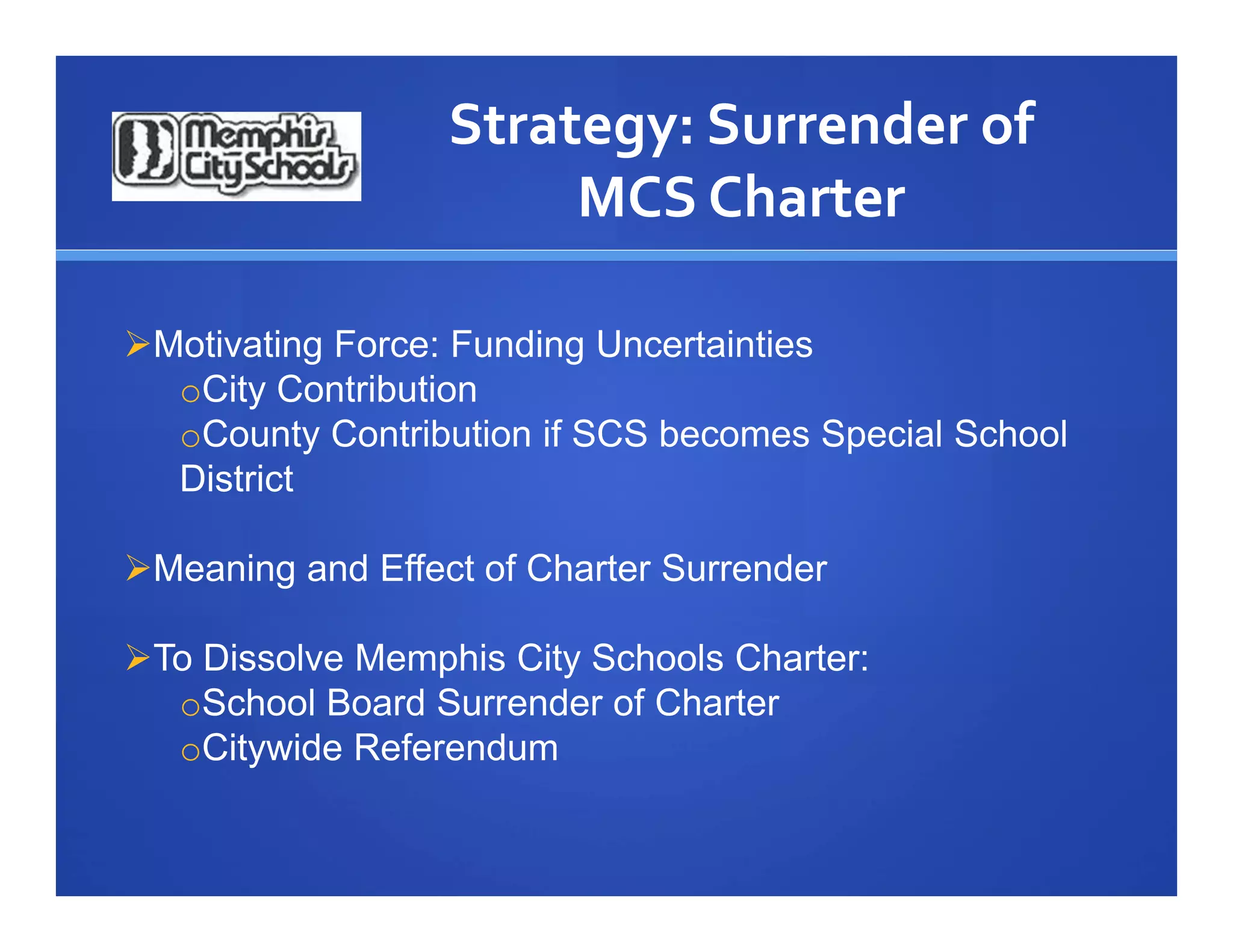 Strategy: Surrender of 
                       MCS Charter

Motivating Force: Funding Uncertainties
  oCity Contribution
  oCounty Contribution if SCS becomes Special School
  District

Meaning and Effect of Charter Surrender

To Dissolve Memphis City Schools Charter:
  oSchool Board Surrender of Charter
  oCitywide Referendum
 
