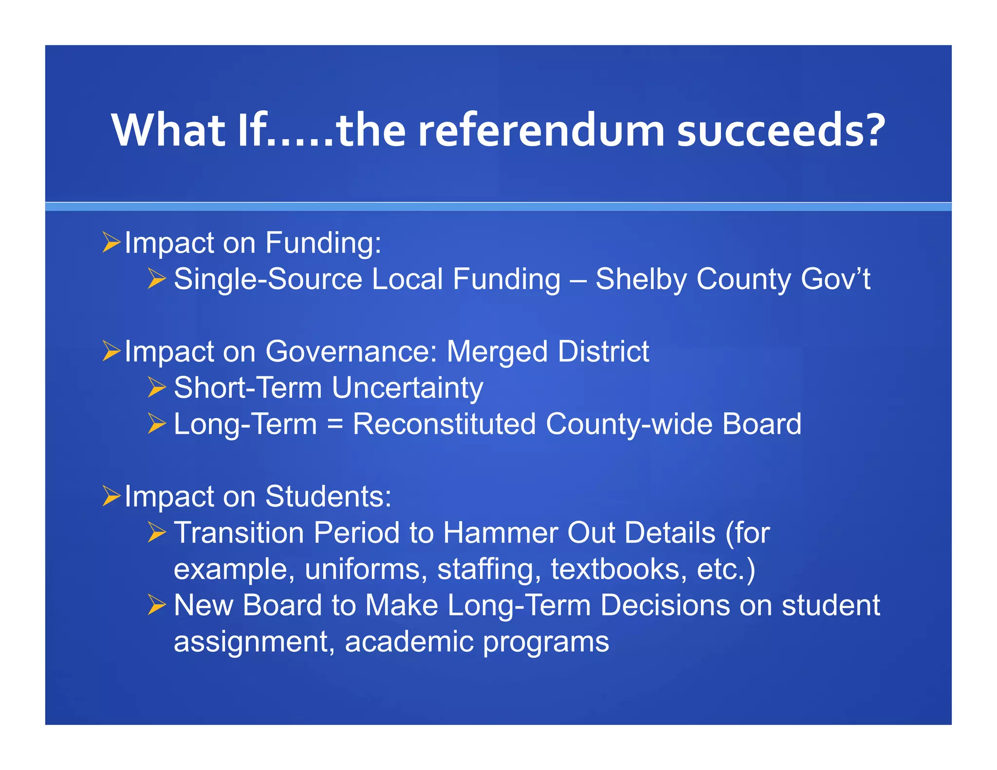 What If…..the referendum succeeds?

Impact on Funding:
    Single-Source Local Funding – Shelby County Gov’t

Impact on Governance: Merged District
    Short-Term Uncertainty
    Long-Term = Reconstituted County-wide Board

Impact on Students:
    Transition Period to Hammer Out Details (for
     example, uniforms, staffing, textbooks, etc.)
    New Board to Make Long-Term Decisions on student
     assignment, academic programs
 