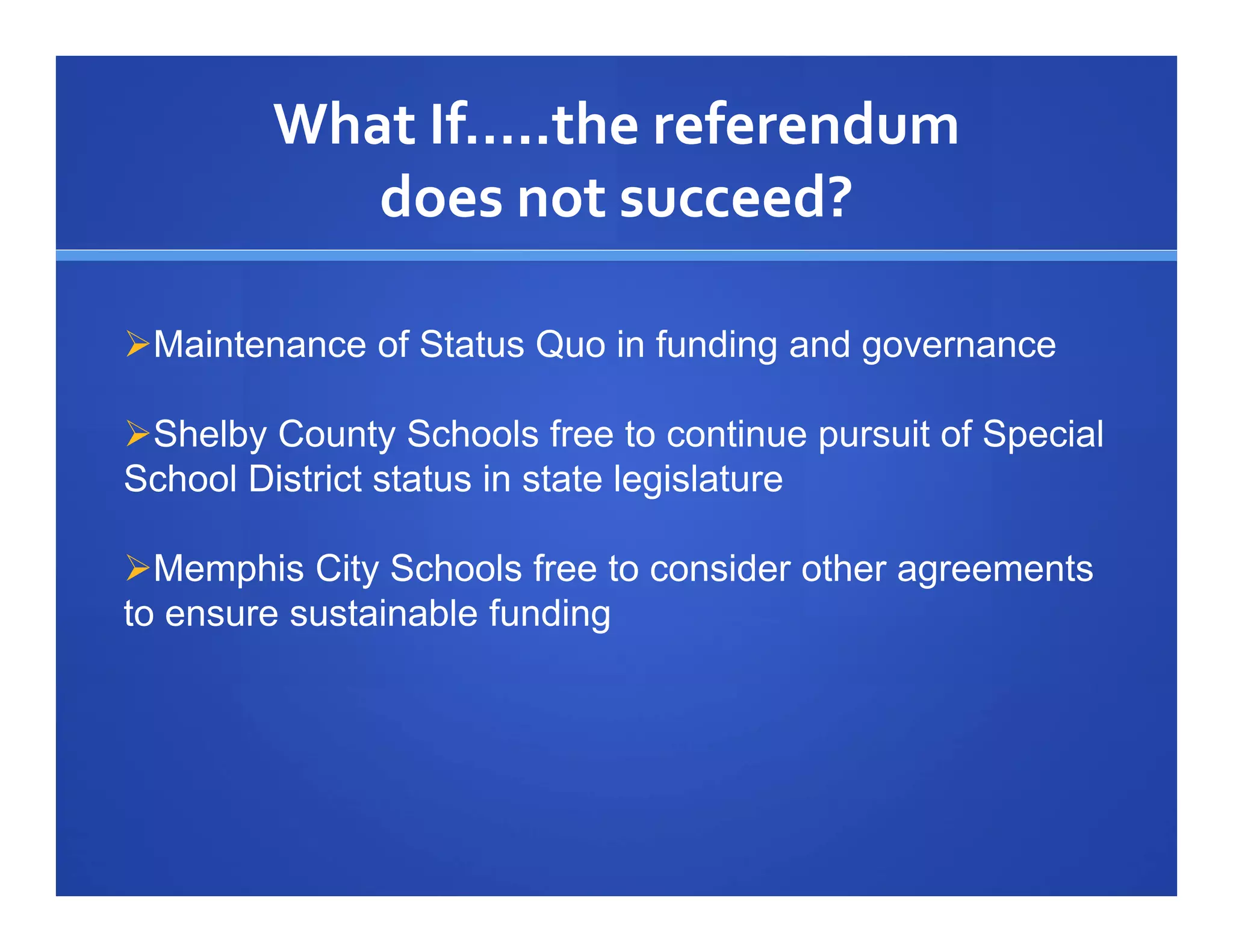 What If…..the referendum
           does not succeed?

Maintenance of Status Quo in funding and governance

Shelby County Schools free to continue pursuit of Special
School District status in state legislature

Memphis City Schools free to consider other agreements
to ensure sustainable funding
 