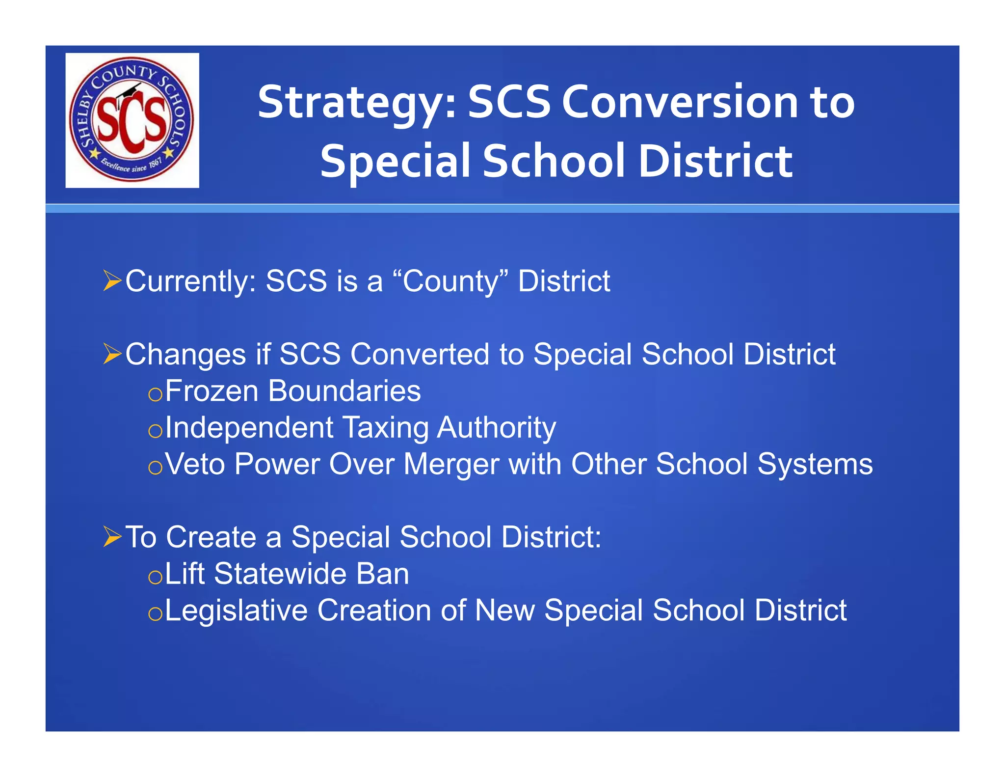 Strategy: SCS Conversion to 
              Special School District

Currently: SCS is a “County” District

Changes if SCS Converted to Special School District
  oFrozen Boundaries
  oIndependent Taxing Authority
  oVeto Power Over Merger with Other School Systems

To Create a Special School District:
  oLift Statewide Ban
  oLegislative Creation of New Special School District
 