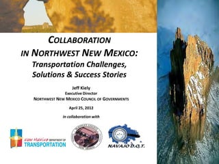 COLLABORATION
IN NORTHWEST NEW MEXICO:
  Transportation Challenges,
  Solutions & Success Stories
                    Jeff Kiely
                Executive Director
  NORTHWEST NEW MEXICO COUNCIL OF GOVERNMENTS
                  April 25, 2012

               in collaboration with
 