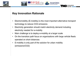 Key Innovation Rationale
• Electromobility (E-mobility) is the most important alternative transport
technology to reduce CO2 emissions
• Electricity generation should match electricity demand including
electricity needed for e-mobility
• Main challenge is to deploy e-mobility at a larger scale
• On the transition path focus on organisations with large vehicle fleets
operated on short distances
• E-mobility is only part of the solution for urban mobility
(emissions/CO2)
2
 