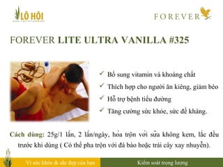 Vì sức khỏe & sắc đẹp của bạn
FOREVER LITE ULTRA VANILLA #325
Cách dùng: 25g/1 lần, 2 lần/ngày, hòa trộn với sữa không kem, lắc đều
trước khi dùng ( Có thể pha trộn với đá bào hoặc trái cây xay nhuyễn).
Kiểm soát trọng lượng
 Bổ sung vitamin và khoáng chất
 Thích hợp cho người ăn kiêng, giảm béo
 Hỗ trợ bệnh tiểu đường
 Tăng cường sức khỏe, sức đề kháng.
 
