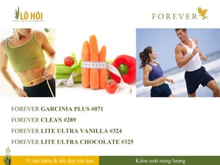 FOREVER GARCINIA PLUS #071
FOREVER CLEAN #289
FOREVER LITE ULTRA VANILLA #324
FOREVER LITE ULTRA CHOCOLATE #325
Vì sức khỏe & sắc đẹp của bạn Kiểm soát trọng lượng
 