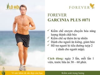 Vì sức khỏe & sắc đẹp của bạn
FOREVER
GARCINIA PLUS #071
 Kiềm chế enzym chuyển hóa năng
lượng thành chất béo
 Kiềm chế sự thèm ăn tự nhiên
 Dành cho người ăn kiêng, giảm béo
 Hỗ trợ người bị tiểu đường tuýp 2
( dành cho người mập).
Cách dùng: ngày 3 lần, mỗi lần 1
viên, trước bữa ăn 30 – 60 phút.
Kiểm soát trọng lượng
 