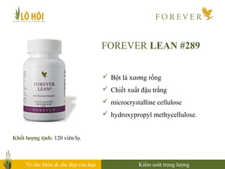 Vì sức khỏe & sắc đẹp của bạn
FOREVER LEAN #289
Khối lượng tịnh: 120 viên/lọ.
 Bột lá xương rồng
 Chiết xuất đậu trắng
 microcrystalline cellulose
 hydroxypropyl methycellulose.
Kiểm soát trọng lượng
 