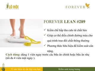 Vì sức khỏe & sắc đẹp của bạn
Cách dùng: dùng 1 viên ngay trước các bữa ăn chính hoặc bữa ăn nhẹ
(tối đa 4 viên một ngày ).
Kiểm soát trọng lượng
FOREVER LEAN #289
 Kiềm chế hấp thu calo từ chất béo
 Giúp cơ thể điều chỉnh đường máu cho
quá trình trao đổi chất thông thường
 Phương thức hữu hiệu để kiểm soát cân
nặng.
 