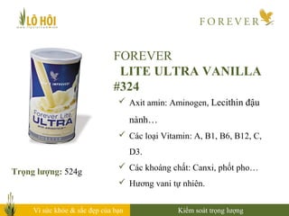 Vì sức khỏe & sắc đẹp của bạn
FOREVER
LITE ULTRA VANILLA
#324
Trọng lượng: 524g
 Axit amin: Aminogen, Lecithin đậu
nành…
 Các loại Vitamin: A, B1, B6, B12, C,
D3.
 Các khoáng chất: Canxi, phốt pho…
 Hương vani tự nhiên.
Kiểm soát trọng lượng
 