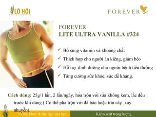 Vì sức khỏe & sắc đẹp của bạn
FOREVER
LITE ULTRA VANILLA #324
 Bổ sung vitamin và khoáng chất
 Thích hợp cho người ăn kiêng, giảm béo
 Hỗ trợ dinh dưỡng cho người bệnh tiểu đường
 Tăng cường sức khỏe, sức đề kháng.
Cách dùng: 25g/1 lần, 2 lần/ngày, hòa trộn với sữa không kem, lắc đều
trước khi dùng ( Có thể pha trộn với đá bào hoặc trái cây xay
nhuyễn).
Kiểm soát trọng lượng
 