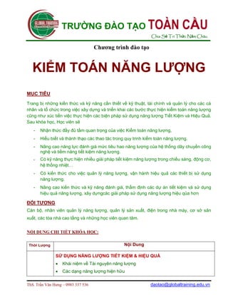 TRƯỜNG ĐÀO TẠO TOÀN                                        CẦU
                                                              Chia Sẻ Tri Thức Năm Châu

                                    Chương trình đào tạo


  KIỂM TOÁN NĂNG LƯỢNG
MỤC TIÊU

Trang bị những kiến thức và kỹ năng cần thiết về kỹ thuật, tài chính và quản lý cho các cá
nhân và tổ chức trong việc xây dựng và triển khai các bước thực hiện kiểm toán năng lượng
cũng như xúc tiến việc thực hiện các biện pháp sử dụng năng lượng Tiết Kiệm và Hiệu Quả.
Sau khóa học, Học viên sẽ
   -   Nhận thức đầy đủ tầm quan trọng của việc Kiểm toán năng lượng,
   -   Hiểu biết và thành thạo các thao tác trong quy trinh kiểm toán năng lượng.
   -   Nâng cao năng lực đánh giá mức tiêu hao năng lượng của hệ thống dây chuyền công
       nghệ và tiềm năng tiết kiệm năng lượng.
   -   Có kỹ năng thực hiện nhiều giải pháp tiết kiệm năng lượng trong chiếu sáng, động cơ,
       hệ thống nhiệt…
   -   Có kiến thức cho việc quản lý năng lượng, vận hành hiệu quả các thiết bị sử dụng
       năng lượng.
   -   Nâng cao kiến thức và kỹ năng đánh giá, thẩm định các dự án tiết kiệm và sử dụng
       hiệu quả năng lượng, xây dựngcác giải pháp sử dụng năng lượng hiệu qủa hơn

ĐỐI TƯỢNG
Cán bộ, nhân viên quản lý năng lượng, quản lý sản xuất, điện trong nhà máy, cơ sở sản
xuất, các tòa nhà cao tầng và những học viên quan tâm.


NỘI DUNG CHI TIẾT KHÓA HỌC:

 Thời Lượng                                      Nội Dung

               SỬ DỤNG NĂNG LƯỢNG TIẾT KIỆM & HIỆU QUẢ
                  Khái niệm về Tài nguyên năng lượng
                  Các dạng năng lượng hiện hữu

ThS. Trần Văn Hưng – 0983 337 536                             daotao@globaltraining.edu.vn
 