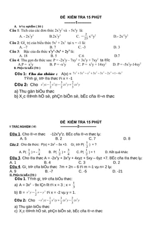 ĐỀ KIỂM TRA 15 PHÚT
---------1-----------
A. tr¾c nghiÖm ( 3® )
Câu 1: Tích của các đơn thức 2x3
y2
và - 5x4
y là:
A. - 2x7
y3
B.2x7
y3
C. 25
2
− x12
y2
D.- 2x12
y2
Câu 2: Gi¸ trị của biểu thức 5x2
+ 2x3
tại x = -1 là:
A. –7 B. 7 C. -3 D. 3
Câu 3: Bậc của đa thức x3
y4
-3x6
+ 2y5
là:
A. 18 B. 5 C.6 D.7
Câu 4: Thu gọn đa thức sau: P = -2x2
y– 7xy2
+ 3x2
y + 7xy2
ta ®îc
A.P = x2
y B. P = -x2
y C. P = x2
y + 14xy2
D. P = -5x2
y-14xy2
B. PhÇn tù luËn (7® )
C©u 1: Cho ña thöùc : A(x) =
3432243
4123337 xxxxxxx −+−−+−+
TÝnh gi¸ trÞ ®a thøc t¹i x = -1
C©u 2: Cho 2 2 2 21 3 2
2 2 3
x yz x zy zx y zx y− − +
a) Thu gän biÓu thøc
b) X¸c ®Þnh hÖ sè, phÇn biÕn sè, bËc cña ®¬n thøc
ĐỀ KIỂM TRA 15 PHÚT
I/ TRẮC NGHIỆM (3đ) ----------------2----------------
C©u 1. Cho ®¬n thøc -12x5
y2
z. BËc cña ®¬n thøc lµ:
A. 5 B. 2 C. 7 D. 8
Câu 2: Cho đa thức: P(x) = 2x2
– 5x +3. Gi¸ trÞ P(
2
1
) = ?
A. P(
2
1
) = -
4
3
B. P(
2
1
) =
4
3
C. P(
2
1
) = 1 D. Kết quả khác
C©u 3. Cho ®a thøc A = -2x3
y + 3x2
y + 4xyz + 5xy – 6yz +7. BËc cña ®a thøc lµ:
A. 1 B. 4 C. 3 D. 2
C©u 4. Gi¸ trÞ cña biÓu thøc 7m + 2n – 6 t¹i m =-1 vµ n= 2 lµ:
A. 9 B. -7 C. -5 D. -21
II. PhÇn tù luËn (7® )
C©u 1. TÝnh gi¸ trÞ cña biÓu thøc:
a) A = 3x2
- 9x lÇn lît t¹i x = 3 ; x = 3
1
b) B = 32
2
1
yxyx −− t¹i x = -2 vµ y = 1.
C©u 2: Cho 2 2 2 21 3 2
2 2 3
x yz x zy zx y zx y− − + −
a) Thu gän biÓu thøc
c) X¸c ®Þnh hÖ sè, phÇn biÕn sè, bËc cña ®¬n thøc
 