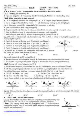 THCS: Lê Thánh Tông

2012 -2013

Họ và tên : …………………………… Tiết 10:
KIỂM TRA 1 TIẾT ( ĐỀ I )
Lớp : 7 …
Môn : VẬT LÝ 7
A. TRẮC NGHIỆM : ( 6 điểm ). Khoanh tròn vào chữ cái đứng đầu câu ,mà Em cho là đúng :
Câu 1: Vật không phải nguồn sáng là :

A. Ngọn nến đang cháy ; B. Vỏ chai sáng chói dưới trời nắng; C. Mặt trời ; D. Đèn ống đang sáng .
Câu 2: Chùm sáng hội tụ là chùm sáng mà :
A. Các tia sáng không giao nhau trên đường truyền ;B. Các tia sáng loe rộng ra ,kéo dài gặp nhau
C. Các tia sáng giao nhau trên đường truyền
; D. Các tia sáng loe rộng ra ,trên đường truyền
Câu 3: Hiện tượng nào dưới đây không phải là hiện tượng phản xạ ánh sáng:
A. Quan sát thấy ảnh của mình trong gương phẳng.
B. Dùng đèn pin chiếu một chùm sáng lên một gương phẳng đặt trên bàn, ta thu được một vết sáng trên tường.
C. Quan sát thấy con cá trong bể nước to hơn so với quan sát ở ngoài không khí.
D. Nhìn xuống mặt nước thấy cây cối ở bờ ao bị mọc ngược so với cây cối trên bờ.
Câu 4: Cho hình vẽ biểu diễn định luật phản xạ ánh sáng. Nhìn vào hình vẽ ta thấy tia tới, tia phản xạ, góc tới, góc
phản xạ và pháp tuyến là:
A. Tia tới SI, tia phản xạ IR, pháp tuyến IN; góc tới i, góc phản xạ i’.
N
S
R
I
B. Tia tới SI, tia phản xạ IR, pháp tuyến IN; góc phản xạ i, góc tới i’.
i i'
C. Tia tới SI, tia phản xạ IN, pháp tuyến IR; góc tới i, góc phản xạ i’.
I
D. Tia tới IN, tia phản xạ IR, pháp tuyến IS; góc tới i, góc phản xạ i’.
Câu 5: Chiếu một tia sáng lên một gương phẳng ta thu được một tia phản xạ
tạo với
N'
0
mặt gương một góc 60 . Góc phản xạ có giá trị là
A. 100
B. 200
C. 300
D. 400
Câu 6: Ảnh của một vật tạo bởi gương phẳng là
A. Ảnh ảo, hứng được trên màn và lớn bằng vật. B. Ảnh ảo, không hứng được trên màn và nhỏ hơn vật.
C. Ảnh ảo, nhìn vào gương sẽ thấy và lớn bằng vật.D. Ảnh ảo, nằm phía sau gương và nhỏ hơn vật.
Câu 7. Ảnh của một vật tạo bởi gương cầu lồi là
A. ảnh ảo,không hứng được trên màn,luôn nhỏ hơn vật.C.ảnh ảo,không hứng được trên màn,bằng vật.
B. ảnh thật, không hứng được trên màn, nhỏ hơn vật. D.ảnh ảo,không hứng được trên màn, lớn hơn vật
Câu 8: Khi có hiện tượng nhật thực, vị trí tương đối của Trái Đất, Mặt Trời và Mặt Trăng là
A. Trái Đất – Mặt Trời – Mặt Trăng.;
C. Trái Đất – Mặt Trăng – Mặt Trời.
B. Mặt Trời – Trái Đất – Mặt Trăng.
D. Mặt Trăng – Trái Đất – Mặt Trời.
Câu 9: Trong các hình vẽ sau, hình vẽ nào biểu diễn chính xác định luật phản xạ ánh sáng?
S

N

R

450

N

S

0

400

500

40

R

S

R

N

S

I

I
B.

I
A.

N
450 450

50

0

50

I

C.

R

0

D.

Câu 10: Chiếu một tia sáng lên một gương phẳng ta thu được một tia phản xạ tạo với tia tới một góc 800. Góc tới

có giá trị là
A. 100

B. 200

C. 300

D. 400

B. TỰ LUẬN: ( 4đ) ( Học sinh làm ở trang sau )
Câu 11: Phát biểu Định luật truyền thẳng ánh sáng ? Hãy giải thích hiện tượng nhật

thực? Vùng nào trên Trái Đất có hiện tượng nhật thực toàn phần, một phần?
Câu 12: Một vật sáng AB đặt trước một gương phẳng (hình 1). Góc tạo bởi vật và
gương phẳng bằng 600. Hãy vẽ ảnh của vật AB tạo bởi gương phẳng và cho biết góc
bởi giữa ảnh và mặt gương.?
www.nguyenmenlethanhtong.violet.vn

A

0

B

60

I
Hình 1

1

tạo

 