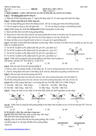 THCS: Lê Thánh Tông
Họ và tên : …………………………… Tiết 10:
KIỂM TRA 1 TIẾT ( ĐỀ II )
Lớp : 7 …
Môn : VẬT LÝ 7
A. TRẮC NGHIỆM : ( 6 điểm ). Khoanh tròn vào chữ cái đứng đầu câu ,mà Em cho là đúng :

2012 -2013

Câu 1: Vật không phải nguồn sáng là :
A. Mặt trời; B Đèn ống đang sáng.; C. Ngọn nến đang cháy; D. Vỏ chai sáng chói dưới trời nắng.
Câu 2: Chùm sáng hội tụ là chùm sáng mà :
A. Các tia sáng không giao nhau trên đường truyền ;B Các tia sáng giao nhau trên đường truyền.
C. Các tia sáng loe rộng ra ,kéo dài gặp nhau ;
D. Các tia sáng loe rộng ra ,trên đường truyền
Câu 3: Hiện tượng nào dưới đây không phải là hiện tượng phản xạ ánh sáng:
A. Quan sát thấy ảnh của mình trong gương phẳng.
B. Dùng đèn pin chiếu một chùm sáng lên một gương phẳng đặt trên bàn, ta thu được một vết sáng trên tường.
C.. Nhìn xuống mặt nước thấy cây cối ở bờ ao bị mọc ngược so với cây cối trên bờ.
D. Quan sát thấy con cá trong bể nước to hơn so với quan sát ở ngoài không khí
Câu 4: Cho hình vẽ biểu diễn định luật phản xạ ánh sáng. Nhìn vào hình vẽ ta thấy tia tới, tia phản xạ, góc tới, góc
phản xạ và pháp tuyến là:
A. Tia tới SI, tia phản xạ IN, pháp tuyến IR; góc tới i, góc phản xạ i’.
N
S
R
I
B. Tia tới SI, tia phản xạ IR, pháp tuyến IN; góc phản xạ i, góc tới i’.
i i'
C. Tia tới SI, tia phản xạ IR, pháp tuyến IN; góc tới i, góc phản xạ i’
I
D. Tia tới IN, tia phản xạ IR, pháp tuyến IS; góc tới i, góc phản xạ i’.
Câu 5: Chiếu một tia sáng lên một gương phẳng ta thu được một tia phản xạ
tạo với
N'
mặt gương một góc 500. Góc phản xạ có giá trị là
A. 100
B. 200
C. 300
D. 400
Câu 6: Ảnh của một vật tạo bởi gương phẳng là
A Ảnh ảo, nhìn vào gương sẽ thấy và lớn bằng vật.. B. Ảnh ảo, không hứng được trên màn và nhỏ hơn vật.
C. Ảnh ảo, hứng được trên màn và lớn bằng vật.D. Ảnh ảo, nằm phía sau gương và nhỏ hơn vật.
Câu 7. Ảnh của một vật tạo bởi gương cầu lồi là
A. ảnh ảo,không hứng được trên màn,luôn nhỏ hơn vật.C.ảnh ảo,không hứng được trên màn,bằng vật.
B. ảnh thật, không hứng được trên màn, nhỏ hơn vật. D.ảnh ảo,không hứng được trên màn, lớn hơn vật
Câu 8: Khi có hiện tượng nhật thực, vị trí tương đối của Trái Đất, Mặt Trời và Mặt Trăng là
A. Trái Đất – Mặt Trời – Mặt Trăng.;
C. Mặt Trời – Trái Đất – Mặt Trăng
B. Trái Đất – Mặt Trăng – Mặt Trời..
D. Mặt Trăng – Trái Đất – Mặt Trời.
Câu 9: . Trong các hình vẽ sau, hình vẽ nào biểu diễn chính xác định luật phản xạ ánh sáng?
S

N

R

0

45

500
I
A.

N

S

0

400

40

R

S

I
B.

N
450 450

R

N

S

R

0

50

I

I

C.

0

50
D.

Chiếu một tia sáng lên một gương phẳng ta thu được một tia phản xạ tạo với tia tới một góc 600. Góc tới
có giá trị là
A. 100
B. 200
C. 300
D. 400
Câu 10..

B. TỰ LUẬN: ( 4đ) ( Học sinh làm ở trang sau )
Câu 11: Phát biểu Định luật phản xạ ánh sáng ánh sáng ?

Hãy giải thích hiện tượng Nguyệt thực ?
Câu 12: Dựa vào tính chất ảnh tạo bởi gương phẳng, hãy vẽ ảnh
của điểm sáng S và vật sáng AB đặt trước gương phẳng
(hình 1)?
www.nguyenmenlethanhtong.violet.vn

A

S

a)

Hình 1

B

b)
2

 