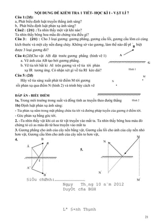 NỘI DUNG ĐỀ KIỂM TRA 1 TIẾT- HỌC KÌ I - VẬT LÍ 7
Câu 1:(2đ):
a, Phát biểu định luật truyền thẳng ánh sáng?
b, Phát biểu định luật phản xạ ánh sáng?
Câu2:(2®):Ta nhìn thấy một vật khi nào?
Ta nhìn thấy bông hoa mầu đỏ chứng tỏa điều gì?
Câu 3: (2®): Cho 3 loại gương: gương phẳng, gương cầu lồi, gương cầu lõm có cùng
kích thước và một cây nến đang cháy. Không sờ vào gương, làm thế nào để phân biệt
B
được 3 loại gương đó?
Câu 4:(2đ)Cho vật AB đặt trước gương phẳng (hình vẽ 1)
a. Vẽ ảnh của AB tạo bởi gương phẳng.
b. Vẽ tia tới bất kì AI trên gương và vẽ tia tới phản
xạ IR tương ứng. Có nhận xét gì về tia RI kéo dài?
Câu 5: (2đ)
Hãy vẽ tia sáng xuất phát từ điểm M tới gương
rồi phản xạ qua điểm N (hình 2) và trình bày cách vẽ

A
G
Hình 1
M
N

ĐÁP ÁN - BIỂU ĐIỂM
1a, Trong môi trường trong suất và đồng tính as truyền theo đườg thẳng

Hình 2

1b) Định luật phản xạ ánh sáng:
- Tia phản xạ nằm trong mặt phẳng chứa tia tới và đường pháp tuyến của gương ở điểm tới.
- Góc phản xạ bằng góc tới.
2. –Ta nhìn thấy vật khi có as từ vật truyền vào mắt ta. Ta nhìn thấy bông hoa màu đỏ
chứng tỏ có as màu đỏ từ hoa truyền vào mắt ta
3. Gương phẳng cho ảnh của cây nến bằng vật, Gương cầu lồi cho ảnh của cây nến nhỏ
hơn vật, Gương cầu lõm cho ảnh của cây nến to hơn vật,
M
B
4.
N

Á

5.
I’
A’/
N’

’

B

§iÒu chØnh:………………………………
Ngµy
Th¸ng 10 n¨m 2012
DuyÖt cña BGH

M’

Lª §×nh Thµnh
21

 