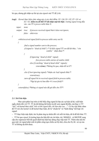 Đại học Dân Lập Thăng Long KIẾN TRÚC UNIX/LINUX
___________________________________________________________________________
99
________________________________________________________________________
Huỳnh Thúc Cước, Viện CNTT, VKHCN VN, Hà nội
bỏ qua, nhưng ghi nhận sự tồn tại của signals mà TT để ý tới.
issg() :Kernel thực hiện chức năng này ở các thời đIểm: S2->S4, S3->S2, S7->S1 và
S2->S1, kiểm tra để biết TT đã nhận một tín hiệu: trường signal trong đầu
vào của TT ở proces table khác 0.
input: none
output: true: ìf process received signal that it does not ignore,
false: otherwise
{
.while(received signal field in process table entry not 0)
{
.find a signal number sent to the process;
.if (signal is “dead of child”) /* là kiểu signal TT con đã két thúc, “còn
zombie” nhận được*/
{
if (ignoring “dead of child” signal)
free process table entries of zombie child;
else if (catching “dead of dead child” signals)
return(true);/*không bỏ qua, nhận để xử lí*/
}
.else if (not ignoring signal) /*nhận các loạI signals khác*/
return(true);
.turn off signal bit in received signal field in process table;
/*lập lại gía trị ban đầu=0 ( reset field)*/
}
.return(false);/*không có signal nào đã gởi đến cho TT*/
}
2.1. Xử lí tín hiệu
Như cách phân loại trên có thể thấy rằng signal là lớp các sự kiện dị bộ, xuất hiện
ngẫu nhiên đối với TT. TT do đó không thể kiểm tra để xem signal đã đến, mà thay vi TT
“nói” với kernel theo cách ”nếu và khi signal đến, thì làm như sau …”. Có ba việc khác nhau
để TT nói cho kernel và để kernel thực hiện, đó là “chuẩn bị” và “hành động” kết hợp với
signal:
TT thực hiện mặc định, tức là phản ứng tự nhiên đối với mỗi tín hiệu, đó là để kết thúc TT.
TT bỏ qua signal, là trường hợp cho hầu hết các tín hiệu, trừ SIGKILL và SIGTOP cung
cấp cho superuser biết để quyết định huỹ diệt hay dừng chạy tiếp một TT. Thêm nữa nếu bỏ
qua một vài signal phát sinh từ phần cứng (qui chiếu sai bộ nhớ, chia cho 0), thì xử sự của
TT sẽ không dự đón được.
 