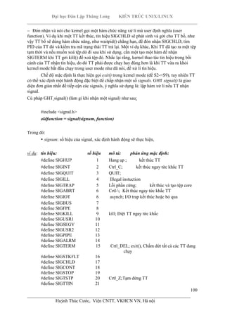 Đại học Dân Lập Thăng Long KIẾN TRÚC UNIX/LINUX
___________________________________________________________________________
100
________________________________________________________________________
Huỳnh Thúc Cước, Viện CNTT, VKHCN VN, Hà nội
Đón nhận và nói cho kernel gọi một hàm chức năng xử lí mà user định nghĩa (user
function). Ví dụ khi một TT kết thúc, tín hiệu SIGCHLD sẽ phát sinh và gởi cho TT bố, như
vậy TT bố sẽ dùng hàm chức năng, như waitpid() chẳng hạn, để đón nhận SIGCHLD, tìm
PID của TT đó và kiểm tra mã trạng thái TT trả lại. Một ví dụ khác, Khi TT đã tạo ra một tệp
tạm thời và nếu muốn xoá tệp đó đi sau khi sử dụng, cần một tạo một hàm để nhận
SIGTERM khi TT gởi kill() để xoá tệp đó. Nhắc lại rằng, kernel thao tác tín hiệu trong bối
cảnh của TT nhận tín hiệu, do đó TT phải được chạy hay đúng hơn là khi TT vừa ra khỏi
kernel mode bắt đầu chạy trong user mode như đã nói, để xử lí tín hiệu.
Chế độ mặc định là thực hiện gọi exit() trong kernel mode (để S2->S9), tuy nhiên TT
có thể xác định một hành động đặc biệt để chấp nhận một số signals. GHT signal() là giao
diện đơn giản nhất để tiếp cận các signals, ý nghĩa sử dụng là: lập hàm xử lí nếu TT nhận
signal.
Cú pháp GHT signal() (làm gì khi nhận một signal) như sau:
#include <signal.h>
oldfunction = signal(signum, function)
Trong đó:
signum: số hiệu của signal, xác định hành động sẽ thực hiện,
ví dụ: tín hiệu: số hiệu mô tả: phản ứng mặc định:
#define SIGHUP 1 Hang up ; kết thúc TT
#define SIGINT 2 Ctrl_C; kết thúc ngay tức khắc TT
#define SIGQUIT 3 QUIT;
#define SIGILL 4 Illegal instuction
#define SIGTRAP 5 Lỗi phần cứng; kết thúc và tạo tệp core
#define SIGABRT 6 Crtl-; Kết thúc ngay tức khắc TT
#define SIGIOT 6 asynch; I/O trap kết thúc hoặc bỏ qua
#define SIGBUS 7
#define SIGFPE 8
#define SIGKILL 9 kill; Diệt TT ngay tức khắc
#define SIGUSR1 10
#define SIGSEGV 11
#define SIGUSR2 12
#define SIGPIPE 13
#define SIGALRM 14
#define SIGTERM 15 Crtl_DEL; exit(), Chấm dứt tất cả các TT đang
chạy
#define SIGSTKFLT 16
#define SIGCHLD 17
#define SIGCONT 18
#define SIGSTOP 19
#define SIGTSTP 20 Crtl_Z;Tạm dừng TT
#define SIGTTIN 21
 