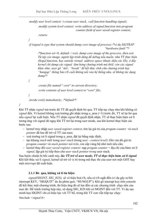 Đại học Dân Lập Thăng Long KIẾN TRÚC UNIX/LINUX
___________________________________________________________________________
102
________________________________________________________________________
Huỳnh Thúc Cước, Viện CNTT, VKHCN VN, Hà nội
.modify user level context: (-create user stack, -call function handling signal);
.modify system level context: write address of signal function into program
counter field of user saved register context;
.return;
}
.if (signal is type that system should dump core image of process) /*ví dụ:SíGTRAP
“hardware fault”*/
/*function set=0, default ->exit, dump core image of the proccess, then exit.
Từ tệp cỏe image, người lập trình dùng để debug nếu muốn: như TT thực hiện
illegal function, hay outside virtual address space (thuộc diện các lỗi). ở đây
kernel chỉ dump các signal làm hỏng chưông trình mà thôI, còn các sìgnal
khác như: user gõ “del:, “break” để kết thúc vĩnh cữu chương trình hay
“hungup” thông báo t/b cuối không nối vào hệ thống nữa, sẽ không tác dụng
dump*/
{
.create file named “ core“ in current directory;
.write contents of user level context to “core“ file;
}
.invoke exit() immediately; /*default*/
}
Khi TT nhận signal mà trước đó TT đã quyết định bỏ qua, TT tiếp tục chạy như khi không có
signal đến. Vì kernel không xoá trường ghi nhận trong u_area (=1) trước đó, TT sẽ lại bỏ qua
nếu signal lại xuất hiện. Nếu TT nhận signal đã quyết định nhận, TT sẽ thực hiện hàm xử lí
tương ứng với signal đó ngay khi TT trở lại trong user mode, sau khi kernel thực hiện các
bước sau:
kernel truy nhập user saved register context, tìm lại giá trị của progam counter và stack
pointer đã lưu để trở về TT của user;
xoá trường xử lí signal trong u_area, đặt lại bằng mặc định;
tạo khung stack mới trong user stack (trong user - context level). Ghi vào đó giá trị
progam counter và stack pointer nói trên, xin cấp vùng bộ nhớ mới nếu cần;
kernel thay đổi user saved register context: nạp progam counter = địa chỉ của hàm xử lí
signal, lập giá trị tiếp theo cho user stack pointer trong user stack.
Sau bước chuẩn bị bối cảnh này, lúc TT trở về user mode, TT sẽ thực hiện hàm xử lí signal.
Khi kết thúc xử lí signal, kernel sẽ trở về vị trí trong mã thực thi của user nơi một GHT hay
một interrupt đã xuất hiện.
2.1.1 Bỏ qua, không xử lí tín hiệu:
signal(SIGINT, SIG_IGN), sẽ vô hiệu hoá t/h, nếu có t/h ngắt đến (ví dụ gây ra bởi
interrupt KEY, “SIGQUIT” do ấn phím quit, “HUNGUP”); Khi gõ interupt key trên console
để kết thúc một chương trình, thi hiệu ứng đó sẽ lan đến cả các chuơng trình chạy nền của
user đó. Để tránh trường hợp này, sử dụng SIG_IGN khi có SIGINT đến với TT. Ví dụ sau
minh họa SIGINT chỉ có hiệu lực với TT bố, trong khi TT con vẫn tiếp tục chạy:
#include <signal.h>
 