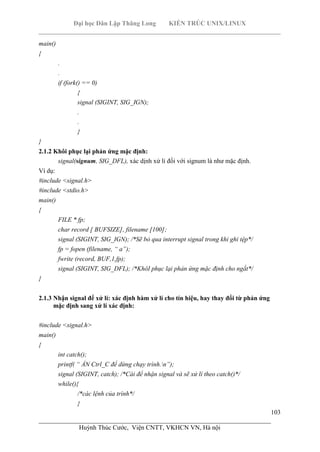Đại học Dân Lập Thăng Long KIẾN TRÚC UNIX/LINUX
___________________________________________________________________________
103
________________________________________________________________________
Huỳnh Thúc Cước, Viện CNTT, VKHCN VN, Hà nội
main()
{
.
.
if (fork() == 0)
{
signal (SIGINT, SIG_IGN);
.
.
}
}
2.1.2 Khôi phục lại phản ứng mặc định:
signal(signum, SIG_DFL), xác dịnh xử lí đối với signum là như mặc định.
Ví dụ:
#include <signal.h>
#include <stdio.h>
main()
{
FILE * fp;
char record [ BUFSIZE], filename [100];
signal (SIGINT, SIG_IGN); /*Sẽ bỏ qua interrupt signal trong khi ghi tệp*/
fp = fopen (filename, “ a”);
fwrite (record, BUF,1,fp);
signal (SIGINT, SIG_DFL); /*KhôI phục lại phản ứng mặc định cho ngắt*/
}
2.1.3 Nhận signal để xử lí: xác định hàm xử lí cho tín hiệu, hay thay đổi từ phản ứng
mặc định sang xử lí xác định:
#include <signal.h>
main()
{
int catch();
printf( “ ẤN Ctrl_C để dừng chạy trình.n”);
signal (SIGINT, catch); /*Cài để nhận signal và sẽ xử lí theo catch()*/
while(){
/*các lệnh của trình*/
}
 