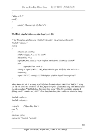 Đại học Dân Lập Thăng Long KIẾN TRÚC UNIX/LINUX
___________________________________________________________________________
104
________________________________________________________________________
Huỳnh Thúc Cước, Viện CNTT, VKHCN VN, Hà nội
}
/*Hàm xử lí:*/
catch()
{
printf (“ Chương trình kết thúc.n”);
}
2.1.4 Khôi phục lại chức năng của signal trước đó:
Ví dụ: Khôi phục lại chức năng phụ thuộc vào giá trị trả lại của hàm keytest():
#include <signal.h>
main()
{
int catch1(), catch2();
int (*savesig)(); /* là con trỏ hàm*/
if (keystest() ==1)
signal(SIGINT, catch1); /*Khi có phím interrupt thì catch1 hay catch2*/
else
signal(SIGINT, catch2);
savesig = signal (SIGINT, SIG_IGN);/*Nếu bỏ qua, thì lấy lại hàm trước đó*/
computer();
signal (SIGINT, savesig); /*Để khôI phục lại phản ứng với interrupt key*/
}
Ví dụ: Đoạn mã mô tả hệ thống sẽ vô hiệu hoá tất cả các signal SIGINT và SIGQUIT trong
khi TT con chạy, cho tới khi nó kết thúc, hệ sẽ khôi phục lại các chức năng xử lí đã xác địinh
cho các signal đó. Việc khôI phục được thực hiện trong TT bố. Nếu wait() trả lại code -1
(không còn TT con nào nữa) thì TT bố sử dụng luôn làm giá trị trả lại của nó cho hệ thống.
#include <stdio.h>
#include <signal.h>
system(s) /*Chạy dòng lệnh*/
char *s;
{
int status, pid,w;
register int (*istat)(), (*qstat)();
 