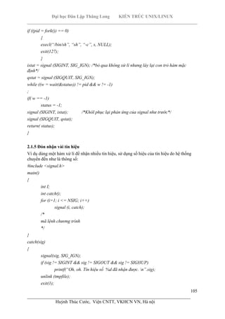 Đại học Dân Lập Thăng Long KIẾN TRÚC UNIX/LINUX
___________________________________________________________________________
105
________________________________________________________________________
Huỳnh Thúc Cước, Viện CNTT, VKHCN VN, Hà nội
if ((pid = fork()) == 0)
{
execl(“/bin/sh”, “sh”, “-c”, s, NULL);
exit(127);
}
istat = signal (SIGINT, SIG_IGN); /*bỏ qua không xử lí nhưng láy lại con trỏ hàm mặc
định*/
qstat = signal (SIGQUIT, SIG_IGN);
while ((w = wait(&status)) != pid && w != -1)
;
if( w == -1)
status = -1;
signal (SIGINT, istat); /*KhôI phục lại phản ứng của signal như trước*/
signal (SIGQUIT, qstat);
return( status);
}
2.1.5 Đón nhận vài tín hiệu
Ví dụ dùng một hàm xử lí để nhận nhiều tín hiệu, sử dụng số hiệu của tín hiệu do hệ thống
chuyển đến như là thông số:
#include <signal.h>
main()
{
int I;
int catch();
for (i=1; i <= NSIG; i++)
signal (i, catch);
/*
mã lệnh chương trình
*/
}
catch(sig)
{
signal(sig, SIG_IGN);
if (sig != SIGINT && sig != SIGOUT && sig != SIGHUP)
printf(“Oh, oh. Tín hiệu số %d đã nhận được. n”.sig);
unlink (tmpfile);
exit(1);
 